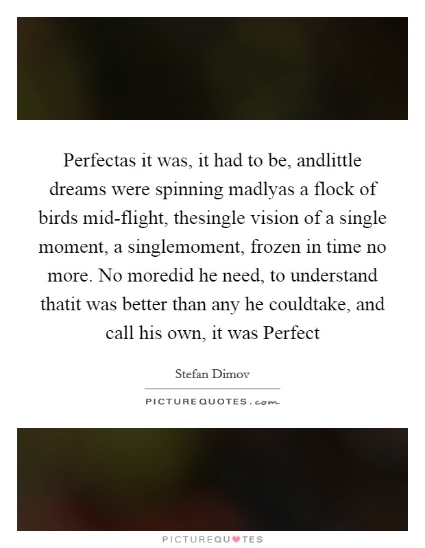 Perfectas it was, it had to be, andlittle dreams were spinning madlyas a flock of birds mid-flight, thesingle vision of a single moment, a singlemoment, frozen in time no more. No moredid he need, to understand thatit was better than any he couldtake, and call his own, it was Perfect Picture Quote #1