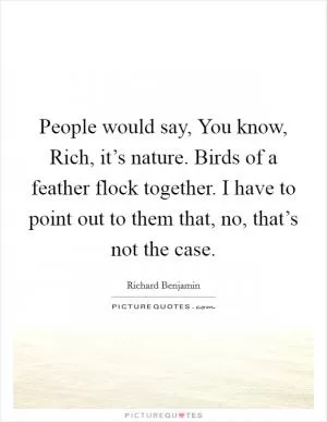 People would say, You know, Rich, it’s nature. Birds of a feather flock together. I have to point out to them that, no, that’s not the case Picture Quote #1