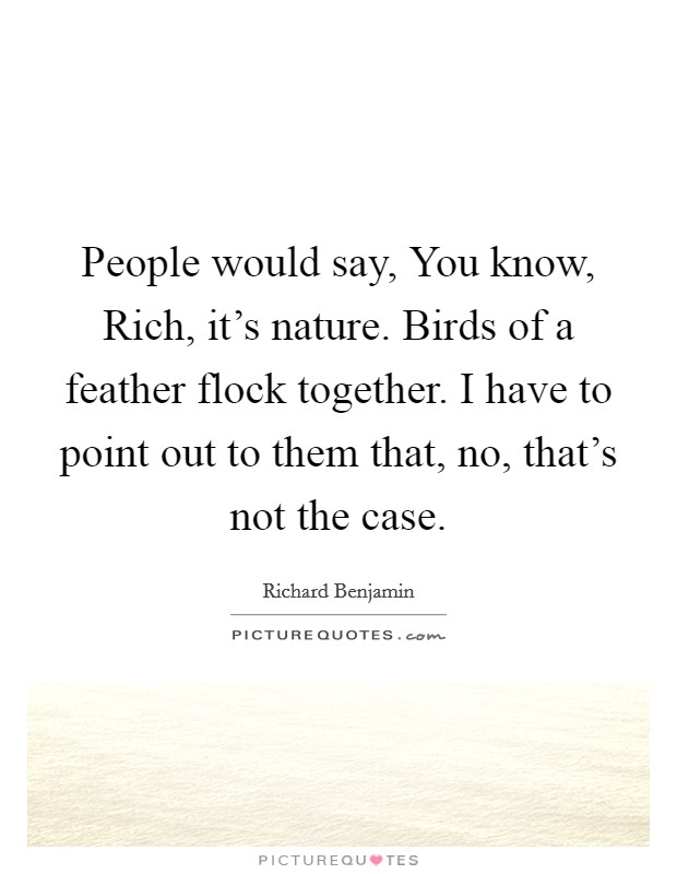 People would say, You know, Rich, it's nature. Birds of a feather flock together. I have to point out to them that, no, that's not the case. Picture Quote #1