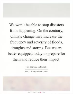 We won’t be able to stop disasters from happening. On the contrary, climate change may increase the frequency and severity of floods, droughts and storms. But we are better equipped today to prepare for them and reduce their impact Picture Quote #1