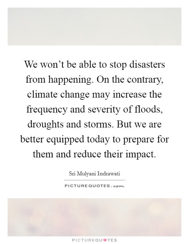 We won't be able to stop disasters from happening. On the contrary, climate change may increase the frequency and severity of floods, droughts and storms. But we are better equipped today to prepare for them and reduce their impact. Picture Quote #1