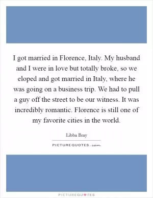 I got married in Florence, Italy. My husband and I were in love but totally broke, so we eloped and got married in Italy, where he was going on a business trip. We had to pull a guy off the street to be our witness. It was incredibly romantic. Florence is still one of my favorite cities in the world Picture Quote #1