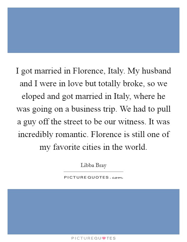 I got married in Florence, Italy. My husband and I were in love but totally broke, so we eloped and got married in Italy, where he was going on a business trip. We had to pull a guy off the street to be our witness. It was incredibly romantic. Florence is still one of my favorite cities in the world. Picture Quote #1