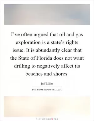 I’ve often argued that oil and gas exploration is a state’s rights issue. It is abundantly clear that the State of Florida does not want drilling to negatively affect its beaches and shores Picture Quote #1