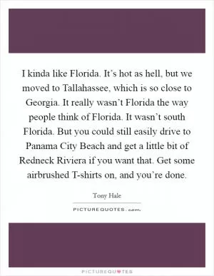I kinda like Florida. It’s hot as hell, but we moved to Tallahassee, which is so close to Georgia. It really wasn’t Florida the way people think of Florida. It wasn’t south Florida. But you could still easily drive to Panama City Beach and get a little bit of Redneck Riviera if you want that. Get some airbrushed T-shirts on, and you’re done Picture Quote #1