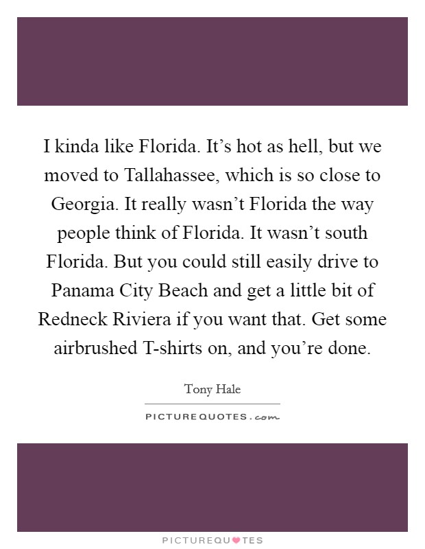 I kinda like Florida. It's hot as hell, but we moved to Tallahassee, which is so close to Georgia. It really wasn't Florida the way people think of Florida. It wasn't south Florida. But you could still easily drive to Panama City Beach and get a little bit of Redneck Riviera if you want that. Get some airbrushed T-shirts on, and you're done. Picture Quote #1