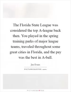 The Florida State League was considered the top A-league back then. You played in the spring training parks of major league teams, traveled throughout some great cities in Florida, and the pay was the best in A-ball Picture Quote #1