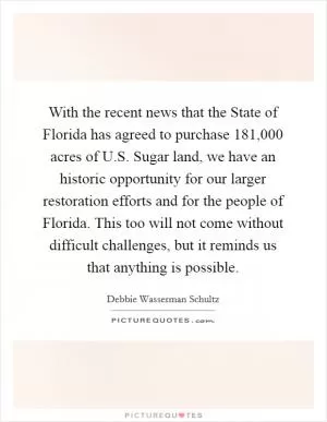With the recent news that the State of Florida has agreed to purchase 181,000 acres of U.S. Sugar land, we have an historic opportunity for our larger restoration efforts and for the people of Florida. This too will not come without difficult challenges, but it reminds us that anything is possible Picture Quote #1