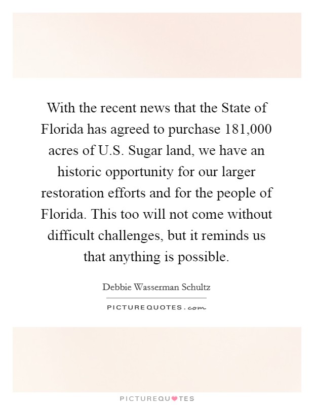 With the recent news that the State of Florida has agreed to purchase 181,000 acres of U.S. Sugar land, we have an historic opportunity for our larger restoration efforts and for the people of Florida. This too will not come without difficult challenges, but it reminds us that anything is possible. Picture Quote #1