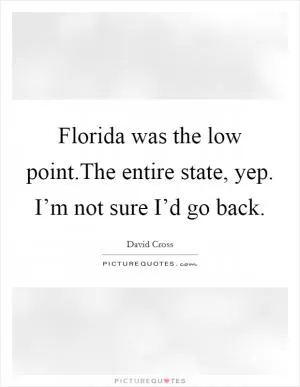 Florida was the low point.The entire state, yep. I’m not sure I’d go back Picture Quote #1