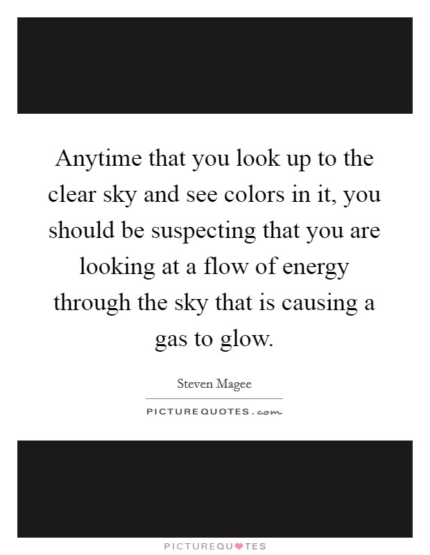 Anytime that you look up to the clear sky and see colors in it, you should be suspecting that you are looking at a flow of energy through the sky that is causing a gas to glow. Picture Quote #1