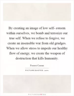 By creating an image of low self- esteem within ourselves, we bomb and terrorize our true self. When we refuse to forgive, we create an insensible war from old grudges. When we allow stress to impede our healthy flow of energy, we create the weapon of destruction that kills humanity Picture Quote #1