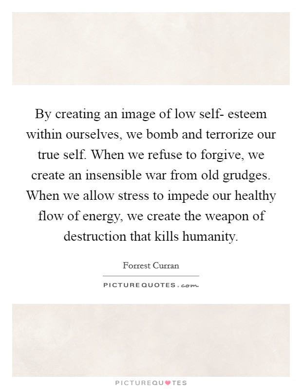 By creating an image of low self- esteem within ourselves, we bomb and terrorize our true self. When we refuse to forgive, we create an insensible war from old grudges. When we allow stress to impede our healthy flow of energy, we create the weapon of destruction that kills humanity. Picture Quote #1