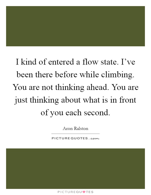 I kind of entered a flow state. I've been there before while climbing. You are not thinking ahead. You are just thinking about what is in front of you each second. Picture Quote #1