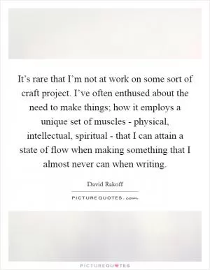 It’s rare that I’m not at work on some sort of craft project. I’ve often enthused about the need to make things; how it employs a unique set of muscles - physical, intellectual, spiritual - that I can attain a state of flow when making something that I almost never can when writing Picture Quote #1