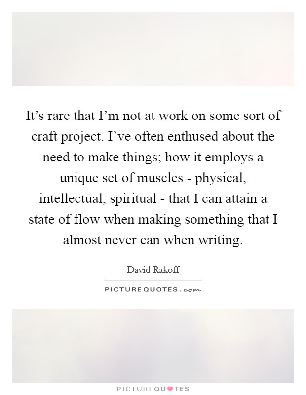 It's rare that I'm not at work on some sort of craft project. I've often enthused about the need to make things; how it employs a unique set of muscles - physical, intellectual, spiritual - that I can attain a state of flow when making something that I almost never can when writing. Picture Quote #1