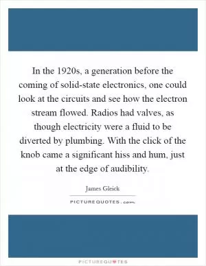 In the 1920s, a generation before the coming of solid-state electronics, one could look at the circuits and see how the electron stream flowed. Radios had valves, as though electricity were a fluid to be diverted by plumbing. With the click of the knob came a significant hiss and hum, just at the edge of audibility Picture Quote #1