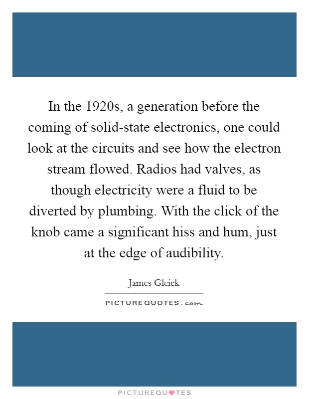 In the 1920s, a generation before the coming of solid-state electronics, one could look at the circuits and see how the electron stream flowed. Radios had valves, as though electricity were a fluid to be diverted by plumbing. With the click of the knob came a significant hiss and hum, just at the edge of audibility. Picture Quote #1
