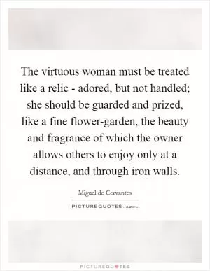 The virtuous woman must be treated like a relic - adored, but not handled; she should be guarded and prized, like a fine flower-garden, the beauty and fragrance of which the owner allows others to enjoy only at a distance, and through iron walls Picture Quote #1
