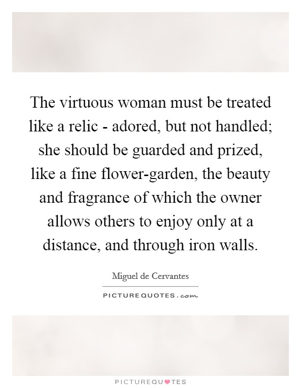 The virtuous woman must be treated like a relic - adored, but not handled; she should be guarded and prized, like a fine flower-garden, the beauty and fragrance of which the owner allows others to enjoy only at a distance, and through iron walls. Picture Quote #1
