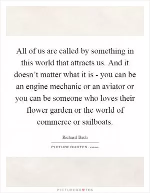 All of us are called by something in this world that attracts us. And it doesn’t matter what it is - you can be an engine mechanic or an aviator or you can be someone who loves their flower garden or the world of commerce or sailboats Picture Quote #1