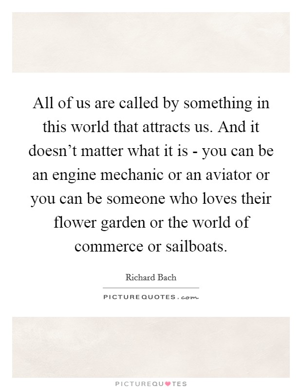 All of us are called by something in this world that attracts us. And it doesn't matter what it is - you can be an engine mechanic or an aviator or you can be someone who loves their flower garden or the world of commerce or sailboats. Picture Quote #1