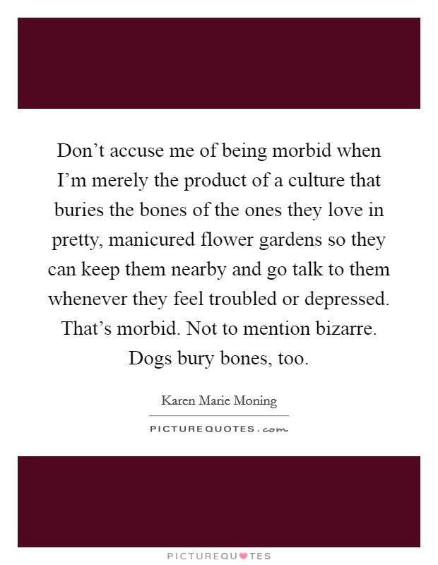 Don't accuse me of being morbid when I'm merely the product of a culture that buries the bones of the ones they love in pretty, manicured flower gardens so they can keep them nearby and go talk to them whenever they feel troubled or depressed. That's morbid. Not to mention bizarre. Dogs bury bones, too. Picture Quote #1