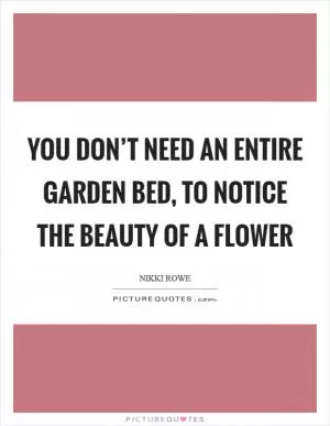 You don’t need an entire garden bed, to notice the beauty of a flower Picture Quote #1