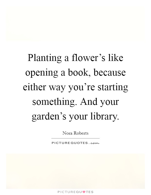 Planting a flower's like opening a book, because either way you're starting something. And your garden's your library. Picture Quote #1