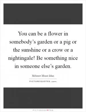 You can be a flower in somebody’s garden or a pig or the sunshine or a crow or a nightingale! Be something nice in someone else’s garden Picture Quote #1