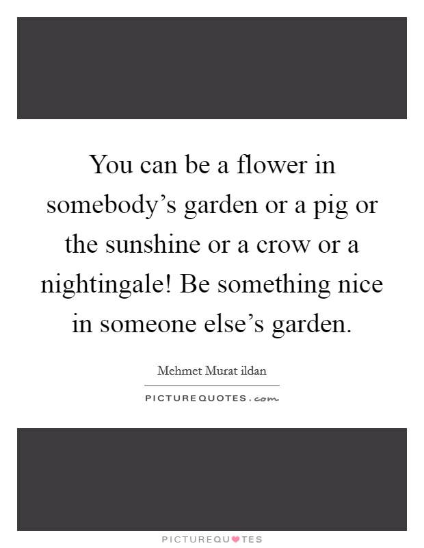 You can be a flower in somebody's garden or a pig or the sunshine or a crow or a nightingale! Be something nice in someone else's garden. Picture Quote #1