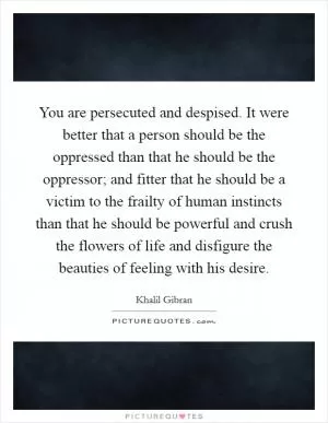 You are persecuted and despised. It were better that a person should be the oppressed than that he should be the oppressor; and fitter that he should be a victim to the frailty of human instincts than that he should be powerful and crush the flowers of life and disfigure the beauties of feeling with his desire Picture Quote #1