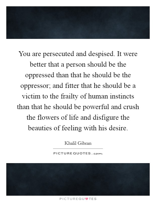 You are persecuted and despised. It were better that a person should be the oppressed than that he should be the oppressor; and fitter that he should be a victim to the frailty of human instincts than that he should be powerful and crush the flowers of life and disfigure the beauties of feeling with his desire. Picture Quote #1