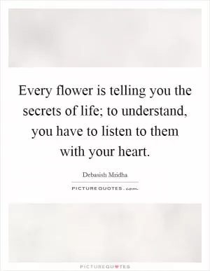 Every flower is telling you the secrets of life; to understand, you have to listen to them with your heart Picture Quote #1