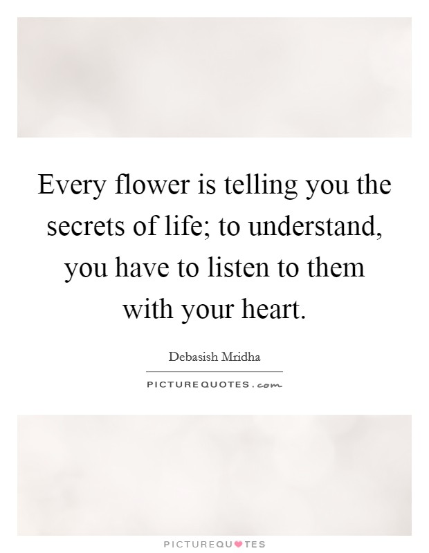 Every flower is telling you the secrets of life; to understand, you have to listen to them with your heart. Picture Quote #1