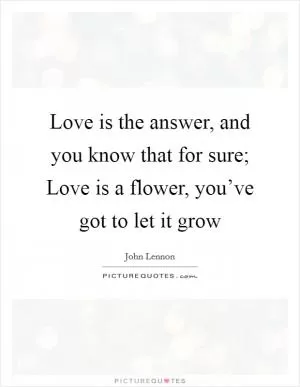 Love is the answer, and you know that for sure; Love is a flower, you’ve got to let it grow Picture Quote #1