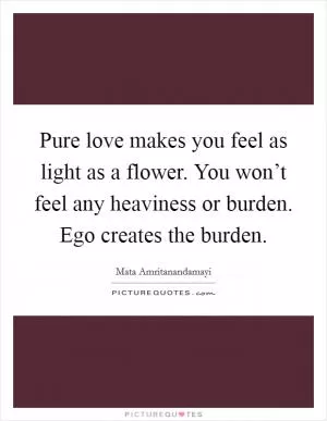 Pure love makes you feel as light as a flower. You won’t feel any heaviness or burden. Ego creates the burden Picture Quote #1