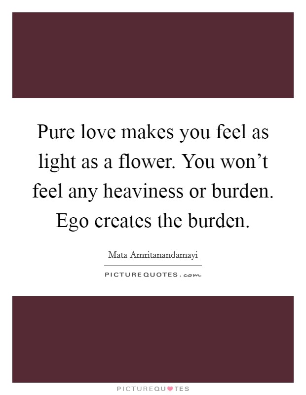 Pure love makes you feel as light as a flower. You won't feel any heaviness or burden. Ego creates the burden. Picture Quote #1