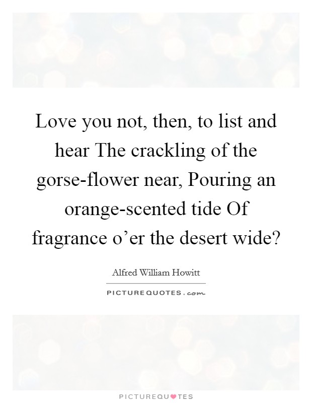 Love you not, then, to list and hear The crackling of the gorse-flower near, Pouring an orange-scented tide Of fragrance o'er the desert wide? Picture Quote #1