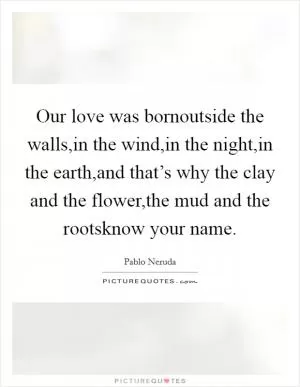 Our love was bornoutside the walls,in the wind,in the night,in the earth,and that’s why the clay and the flower,the mud and the rootsknow your name Picture Quote #1
