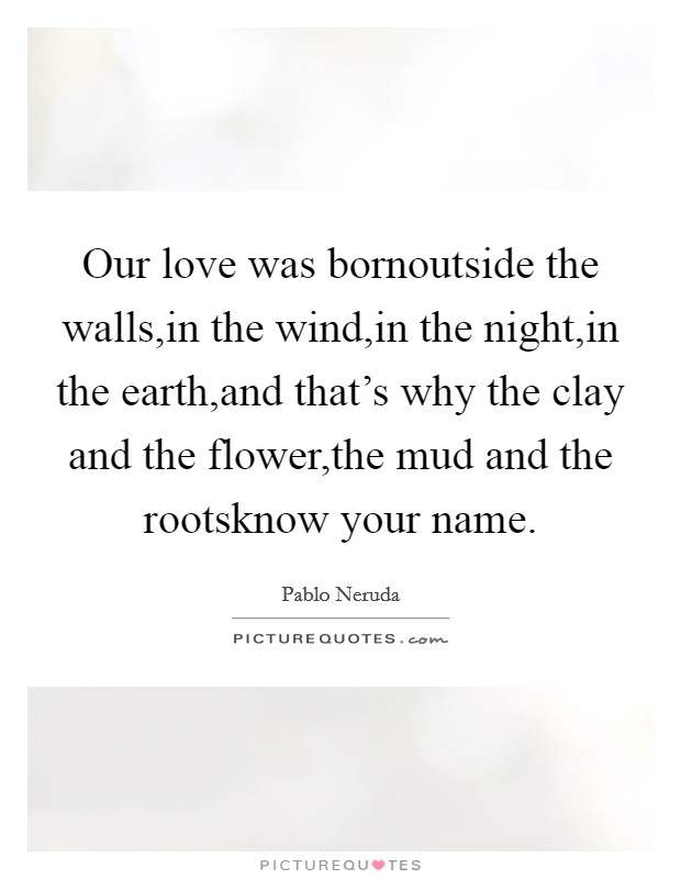 Our love was bornoutside the walls,in the wind,in the night,in the earth,and that's why the clay and the flower,the mud and the rootsknow your name. Picture Quote #1