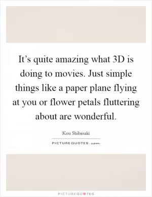 It’s quite amazing what 3D is doing to movies. Just simple things like a paper plane flying at you or flower petals fluttering about are wonderful Picture Quote #1