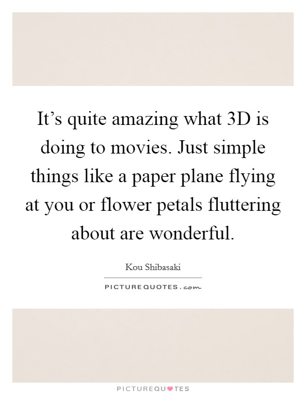 It's quite amazing what 3D is doing to movies. Just simple things like a paper plane flying at you or flower petals fluttering about are wonderful. Picture Quote #1