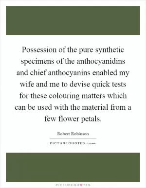 Possession of the pure synthetic specimens of the anthocyanidins and chief anthocyanins enabled my wife and me to devise quick tests for these colouring matters which can be used with the material from a few flower petals Picture Quote #1