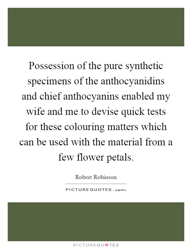Possession of the pure synthetic specimens of the anthocyanidins and chief anthocyanins enabled my wife and me to devise quick tests for these colouring matters which can be used with the material from a few flower petals. Picture Quote #1