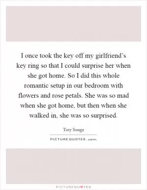 I once took the key off my girlfriend’s key ring so that I could surprise her when she got home. So I did this whole romantic setup in our bedroom with flowers and rose petals. She was so mad when she got home, but then when she walked in, she was so surprised Picture Quote #1