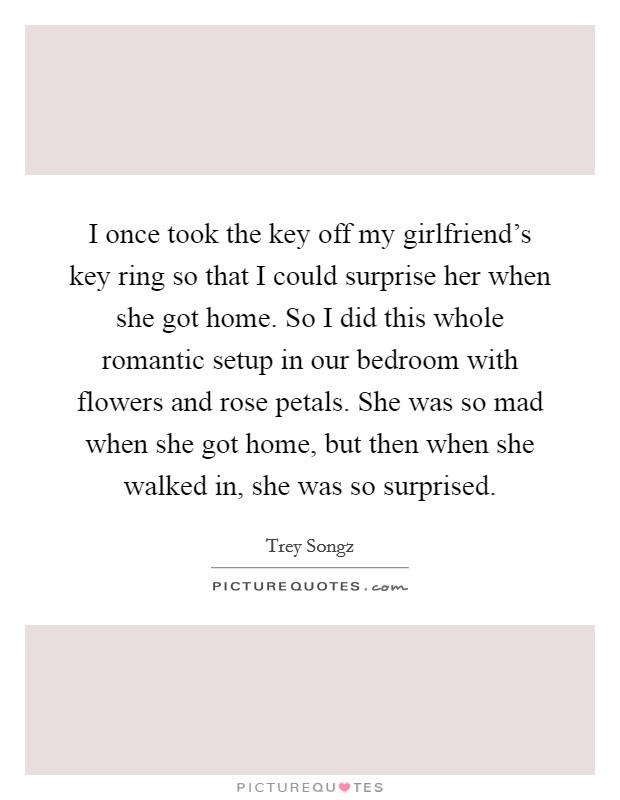 I once took the key off my girlfriend's key ring so that I could surprise her when she got home. So I did this whole romantic setup in our bedroom with flowers and rose petals. She was so mad when she got home, but then when she walked in, she was so surprised. Picture Quote #1