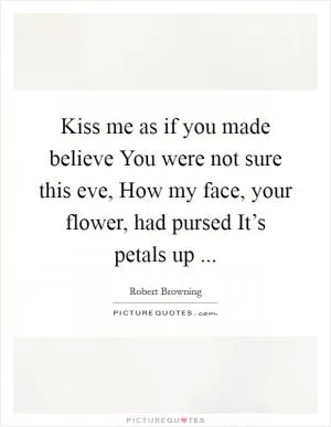 Kiss me as if you made believe You were not sure this eve, How my face, your flower, had pursed It’s petals up  Picture Quote #1