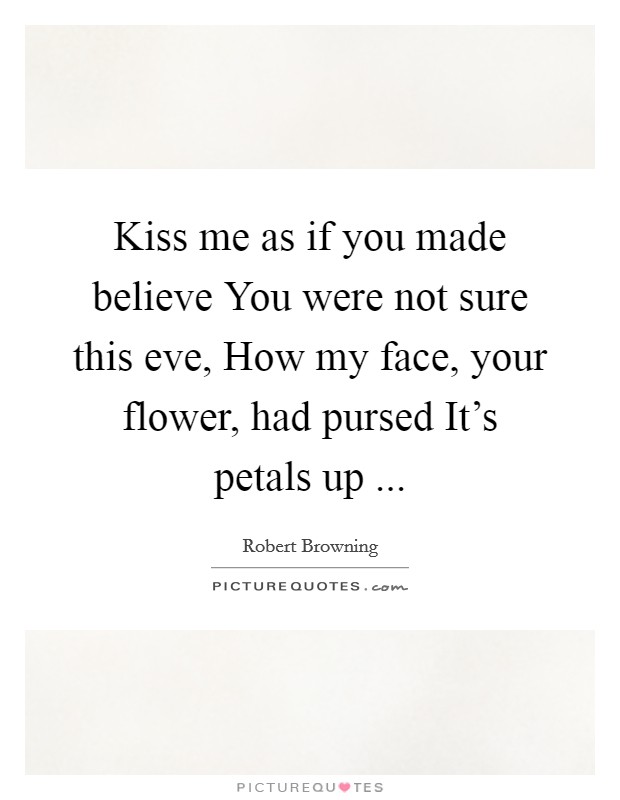 Kiss me as if you made believe You were not sure this eve, How my face, your flower, had pursed It's petals up ... Picture Quote #1