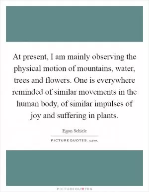 At present, I am mainly observing the physical motion of mountains, water, trees and flowers. One is everywhere reminded of similar movements in the human body, of similar impulses of joy and suffering in plants Picture Quote #1